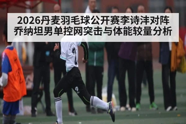 2026丹麦羽毛球公开赛李诗沣对阵乔纳坦男单控网突击与体能较量分析